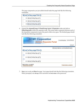 Creating the Frequently Asked Questions Page
Implementing Transactional Capabilities 9-25
The page components you just added should make the page look like the following
screenshot:
6. Expand the af:panelGroup PanelGroup facets Seperator nodes and add an
ObjectSeperator within the separator node. This action adds a separator between each of
the af:panelist components to give the panel a little extra space. The finished page should
look like the following screenshot:
7. Save your work and Run the page. Your page should look like the following screenshot.
When prompted, use sking as the username and welcome as the password.
 