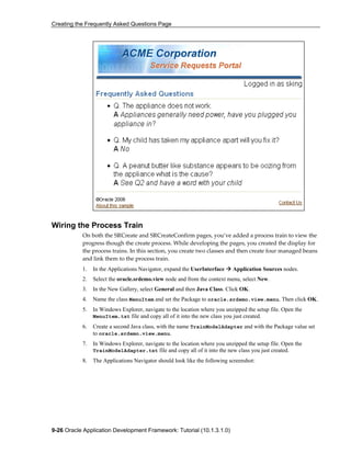 Creating the Frequently Asked Questions Page
9-26 Oracle Application Development Framework: Tutorial (10.1.3.1.0)
Wiring the Process Train
On both the SRCreate and SRCreateConfirm pages, you’ve added a process train to view the
progress though the create process. While developing the pages, you created the display for
the process trains. In this section, you create two classes and then create four managed beans
and link them to the process train.
1. In the Applications Navigator, expand the UserInterface Application Sources nodes.
2. Select the oracle.srdemo.view node and from the context menu, select New.
3. In the New Gallery, select General and then Java Class. Click OK.
4. Name the class MenuItem and set the Package to oracle.srdemo.view.menu. Then click OK.
5. In Windows Explorer, navigate to the location where you unzipped the setup file. Open the
MenuItem.txt file and copy all of it into the new class you just created.
6. Create a second Java class, with the name TrainModelAdapter and with the Package value set
to oracle.srdemo.view.menu.
7. In Windows Explorer, navigate to the location where you unzipped the setup file. Open the
TrainModelAdapter.txt file and copy all of it into the new class you just created.
8. The Applications Navigator should look like the following screenshot:
 