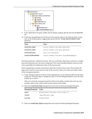 Creating the Frequently Asked Questions Page
Implementing Transactional Capabilities 9-27
9. In the Applications Navigator, double click the faces-config.xml file and click the Overview
tab.
10. Create four managed beans for the Process Train using the values in the following table. In each
case, set the Scope property to application and clear the “Create class if it doesn’t exist”
check box.
Name Class
createTrain_Step1 oracle.srdemo.view.menu.MenuItem
createTrain_Step2 oracle.srdemo.view.menu.MenuItem
createTrainNodes java.util.ArrayList
createTrainMenuModel oracle.srdemo.view.menu.TrainModelAdapter
Each bean performs a different function. The two createTrain_Step beans connect to a simple
bean that represents how the item is displayed. The createTrainMenuModel connects to the
class responsible for holding the nodes of the process train.
Each managed bean contains information about the current process step. This includes the
page name and the current process step. In the next few steps, you create and assign values
to the managed properties.
11. Create managed properties for three of the managed beans. Use the following tables and the faces-
config.xml - Overview page to complete this step. For all the Managed Properties, leave the Class
property set to <null>.
After you create the managed properties listed in the tables, double-click each one and
set their values to the values in the second column of the tables.
12. Select the createTrain_Step1 managed bean and create the following Managed Properties.
Managed Properties Value
label #{resources['srcreate.train.step1']}
viewId /app/SRCreate.jspx
outcome GlobalCreate
13. Select the createTrain_Step2 managed bean and create the following Managed Properties.
 