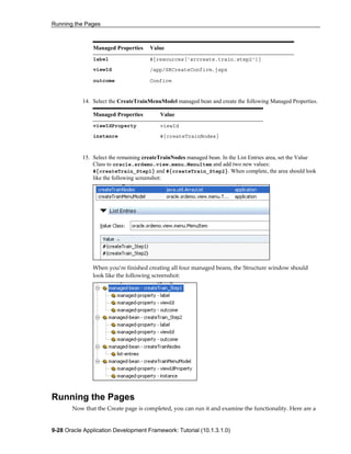 Running the Pages
9-28 Oracle Application Development Framework: Tutorial (10.1.3.1.0)
Managed Properties Value
label #{resources['srcreate.train.step2']}
viewId /app/SRCreateConfirm.jspx
outcome Confirm
14. Select the CreateTrainMenuModel managed bean and create the following Managed Properties.
Managed Properties Value
viewIdProperty viewId
instance #{createTrainNodes}
15. Select the remaining createTrainNodes managed bean. In the List Entries area, set the Value
Class to oracle.srdemo.view.menu.MenuItem and add two new values:
#{createTrain_Step1} and #{createTrain_Step2}. When complete, the area should look
like the following screenshot:
When you’re finished creating all four managed beans, the Structure window should
look like the following screenshot:
Running the Pages
Now that the Create page is completed, you can run it and examine the functionality. Here are a
 