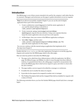 Introduction
10-2 Oracle Application Development Framework: Tutorial (10.1.3.1.0)
Introduction
The SREdit page is one of three screens intended to be used by the company’s staff rather than by
its customers. Managers and technicians use the page to update information on service requests.
Double-click the faces-config.xml file in the Applications Navigator to revisit the page-flow
diagram and examine how the SREdit page relates to the other pages.
Here are some key points to note about the SREdit page:
The page can be called from three different places within the application: the SRList
page, the SRSearch page, and SRMain. In order to reuse the page from these different
contexts, it is parameterized; that is, the calling page is expected to set parameters that
inform the SREdit page about which service request to query and where to return after
the edit is finished.
The page enables a service request to be edited by a manager or a technician.
It enables the user to modify the status of a request.
It provides for the request to be assigned to another user or manager.
The Problem Description field and the Assigned Date field are disabled for requests with
a status of Closed.
The following screenshot shows you how the finished SREdit page should look (from a manager
login):
Note: If you did not successfully complete Chapter 9, you can use the end-of-chapter
application that is part of the tutorial setup.
1. Create a subdirectory named Chapter10 to hold the starter application. If
you used the default settings, it should be in
<jdev_install>jdevmyworkChapter10.
2. Unzip <tutorial_setup>starterApplicationsSRDemo-
EndOfChapter9.zip into this new directory. Using a new separate directory
keeps this starter application and your previous work separate.
3. In JDeveloper, close your version of the SRDemo application workspace.
4. Select File > Open, and then select
<jdev_install>jdevmyworkChapter10SRDemoSRDemo.jws. This
opens the starter application for this chapter.
You can now continue with this tutorial using an application that implements all of
the steps from Chapter 9.
 
