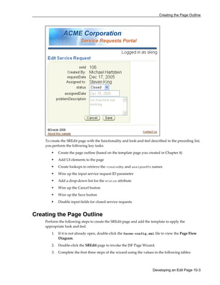 Creating the Page Outline
Developing an Edit Page 10-3
To create the SREdit page with the functionality and look-and-feel described in the preceding list,
you perform the following key tasks:
Create the page outline (based on the template page you created in Chapter 4)
Add UI elements to the page
Create lookups to retrieve the createdBy and assignedTo names
Wire up the input service request ID parameter
Add a drop-down list for the status attribute
Wire up the Cancel button
Wire up the Save button
Disable input fields for closed service requests
Creating the Page Outline
Perform the following steps to create the SREdit page and add the template to apply the
appropriate look and feel.
1. If it is not already open, double-click the faces-config.xml file to view the Page Flow
Diagram.
2. Double-click the SREdit page to invoke the JSF Page Wizard.
3. Complete the first three steps of the wizard using the values in the following tables:
 