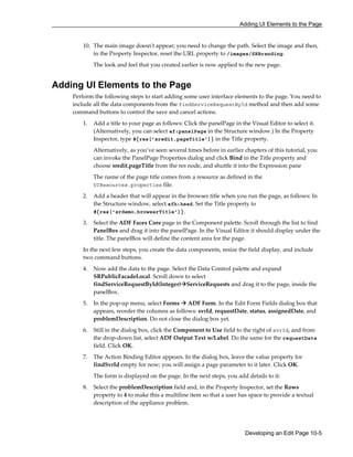 Adding UI Elements to the Page
Developing an Edit Page 10-5
10. The main image doesn't appear; you need to change the path. Select the image and then,
in the Property Inspector, reset the URL property to /images/SRBranding.
The look and feel that you created earlier is now applied to the new page.
Adding UI Elements to the Page
Perform the following steps to start adding some user interface elements to the page. You need to
include all the data components from the findServiceRequestById method and then add some
command buttons to control the save and cancel actions.
1. Add a title to your page as follows: Click the panelPage in the Visual Editor to select it.
(Alternatively, you can select af:panelPage in the Structure window.) In the Property
Inspector, type #{res['sredit.pageTitle']} in the Title property.
Alternatively, as you’ve seen several times before in earlier chapters of this tutorial, you
can invoke the PanelPage Properties dialog and click Bind in the Title property and
choose sredit.pageTitle from the res node, and shuttle it into the Expression pane
The name of the page title comes from a resource as defined in the
UIResources.properties file.
2. Add a header that will appear in the browser title when you run the page, as follows: In
the Structure window, select afh:head. Set the Title property to
#{res['srdemo.browserTitle']}.
3. Select the ADF Faces Core page in the Component palette. Scroll through the list to find
PanelBox and drag it into the panelPage. In the Visual Editor it should display under the
title. The panelBox will define the content area for the page.
In the next few steps, you create the data components, resize the field display, and include
two command buttons.
4. Now add the data to the page. Select the Data Control palette and expand
SRPublicFacadeLocal. Scroll down to select
findServiceRequestById(Integer) ServiceRequests and drag it to the page, inside the
panelBox.
5. In the pop-up menu, select Forms ADF Form. In the Edit Form Fields dialog box that
appears, reorder the columns as follows: svrId, requestDate, status, assignedDate, and
problemDescription. Do not close the dialog box yet.
6. Still in the dialog box, click the Component to Use field to the right of svrId, and from
the drop-down list, select ADF Output Text w/Label. Do the same for the requestDate
field. Click OK.
7. The Action Binding Editor appears. In the dialog box, leave the value property for
findSvrId empty for now; you will assign a page parameter to it later. Click OK.
The form is displayed on the page. In the next steps, you add details to it:
8. Select the problemDescription field and, in the Property Inspector, set the Rows
property to 4 to make this a multiline item so that a user has space to provide a textual
description of the appliance problem.
 