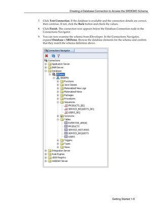 Creating a Database Connection to Access the SRDEMO Schema
Getting Started 1-9
7. Click Test Connection. If the database is available and the connection details are correct,
then continue. If not, click the Back button and check the values.
8. Click Finish. The connection now appears below the Database Connection node in the
Connections Navigator.
9. You can now examine the schema from JDeveloper. In the Connections Navigator,
expand Database > SRDemo. Browse the database elements for the schema and confirm
that they match the schema definition above.
 
