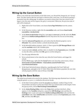Wiring Up the Cancel Button
10-10 Oracle Application Development Framework: Tutorial (10.1.3.1.0)
Wiring Up the Cancel Button
When a user clicks the Cancel button on the Edit screen, you discard the changes by not “saving”
them. You then need to take the user back to wherever they came from. You do this by passing a
parameter from the calling page. In addition, you need to ensure that if the user returns to the
page to view the same service request, the query is reexecuted. Otherwise, the previous state of
edit will be displayed.
1. Right-click in the Visual Editor, and choose Go to Page Definition from the context
menu.
2. In the Structure window, right-click the executables node, and choose Insert inside
executables-->invokeAction
3. In the Insert invokeAction dialog box, type explicitRefresh as the id, and in the Binds
field choose findServiceRequestById from the drop-down list. Do not exit the dialog
box.
4. Click the Advanced Properties tab, and confirm that the Refresh property is set to
IfNeeded. This controls whether a refresh should take place.
5. In the RefreshCondition property, click […]. Then expand the JSF Managed Beans node
and the userState node in the Variables pane.
6. Locate and select refresh, and then click > to shuttle it to the Expression pane. Click OK
to close the editor, and then click OK again to exit the dialog box.
7. Save the page definition file.
8. Set an actionListener to fire when the user clicks the Cancel button, and trigger the
refresh.
On the SREdit page, right-click the Cancel button and, from the context menu, choose
Insert inside af:commandButton - #{res['srdemo.cancel']} ADF Faces
Core SetActionListener.
9. In the Insert SetActionListener dialog box, type #{true}in the From* field and
#{userState.refresh} in the To* field. When fired, this listener populates the user state
refresh property with the value of #{true}. Click OK.
Wiring Up the Save Button
The edited record needs to be saved to the database. The following steps illustrate how to do this,
using the generic mergeEntity method on the service facade.
1. In the Data Control palette, locate the mergeEntity(Object) method. Drag it to the
Visual Editor and drop it on the Save button that you created earlier in this chapter. From
the pop-up menu, choose Bind Existing CommandButton.
2. In the Action Binding Editor, click in the Value field, and then click the […] that
appears. In the Variables dialog box, expand the ADF Bindings node and then the
bindings node. Locate and expand the findServiceRequestById Iter node and then the
currentRow node. Select dataProvider and shuttle it across to the Expression pane. Click
OK, and then click OK again.
 