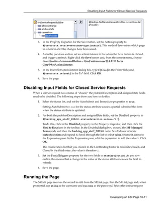 Disabling Input Fields for Closed Service Requests
Developing an Edit Page 10-11
3. In the Property Inspector, for the Save button, set the Action property to
#{userState.retrieveReturnNavigationRule}. This method determines which page
to return to after the changes have been saved.
4. As in the previous section, set an actionListener to fire when the Save button is clicked,
and trigger a refresh. Right-click the Save button and, from the context menu, choose
Insert inside af:commandButton - #{res['srdemo.save']} ADF Faces
Core SetActionListener.
5. In the Insert SetActionListener dialog box, type #{true}in the From* field and
#{userState.refresh} in the To* field. Click OK.
6. Save the page.
Disabling Input Fields for Closed Service Requests
When a service request has a status of “closed,” the problemDescription and assignedDate fields
need to be disabled. The following steps show you how to do this:
1. Select the status list, and set the AutoSubmit and Immediate properties to true.
Setting AutoSubmit to true for the status attribute causes a partial submit of the form
when the status attribute is updated.
2. For both the problemDescription and assignedDate fields, set the Disabled property to
#{backing_app_staff_SREdit.statusSelection.value=='2'}.
To do this, click in the Disabled property in the Property Inspector, and then click the
Bind to Data icon in the toolbar. In the Disabled dialog box, expand the JSF Managed
Beans node and then the backing_app_staff_SREdit node. Scroll down to locate
statusSelection and expand it. Scroll through the list to select value. Shuttle it across to
the Expression pane. In the Expression pane, edit the expression to add the value 2. Click
OK.
The enumeration list that you created in the List Binding Editor is zero index based, and
Closed is the third entry; the value is therefore 2.
3. Set the PartialTriggers property for the two fields to statusSelection. As you saw
earlier, this means that a change in the value of the status attribute causes the field to
refresh.
4. Save the page.
Running the Page
The SREdit page receives the record to edit from the SRList page. Run the SRList page and, when
prompted, use sking as the username and welcome as the password. Select the service request
 