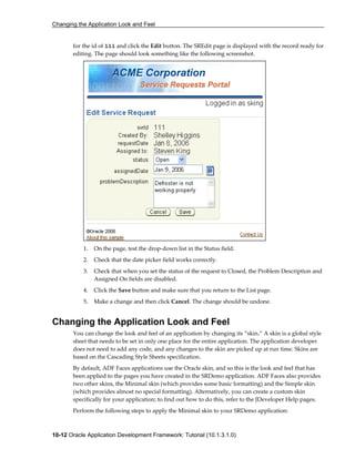 Changing the Application Look and Feel
10-12 Oracle Application Development Framework: Tutorial (10.1.3.1.0)
for the id of 111 and click the Edit button. The SREdit page is displayed with the record ready for
editing. The page should look something like the following screenshot.
1. On the page, test the drop-down list in the Status field.
2. Check that the date picker field works correctly.
3. Check that when you set the status of the request to Closed, the Problem Description and
Assigned On fields are disabled.
4. Click the Save button and make sure that you return to the List page.
5. Make a change and then click Cancel. The change should be undone.
Changing the Application Look and Feel
You can change the look and feel of an application by changing its “skin.” A skin is a global style
sheet that needs to be set in only one place for the entire application. The application developer
does not need to add any code, and any changes to the skin are picked up at run time. Skins are
based on the Cascading Style Sheets specification.
By default, ADF Faces applications use the Oracle skin, and so this is the look and feel that has
been applied to the pages you have created in the SRDemo application. ADF Faces also provides
two other skins, the Minimal skin (which provides some basic formatting) and the Simple skin
(which provides almost no special formatting). Alternatively, you can create a custom skin
specifically for your application; to find out how to do this, refer to the JDeveloper Help pages.
Perform the following steps to apply the Minimal skin to your SRDemo application:
 