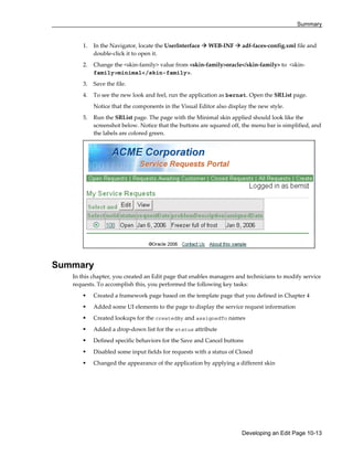 Summary
Developing an Edit Page 10-13
1. In the Navigator, locate the UserInterface WEB-INF adf-faces-config.xml file and
double-click it to open it.
2. Change the <skin-family> value from <skin-family>oracle</skin-family> to <skin-
family>minimal</skin-family>.
3. Save the file.
4. To see the new look and feel, run the application as bernst. Open the SRList page.
Notice that the components in the Visual Editor also display the new style.
5. Run the SRList page. The page with the Minimal skin applied should look like the
screenshot below. Notice that the buttons are squared off, the menu bar is simplified, and
the labels are colored green.
Summary
In this chapter, you created an Edit page that enables managers and technicians to modify service
requests. To accomplish this, you performed the following key tasks:
Created a framework page based on the template page that you defined in Chapter 4
Added some UI elements to the page to display the service request information
Created lookups for the createdBy and assignedTo names
Added a drop-down list for the status attribute
Defined specific behaviors for the Save and Cancel buttons
Disabled some input fields for requests with a status of Closed
Changed the appearance of the application by applying a different skin
 
