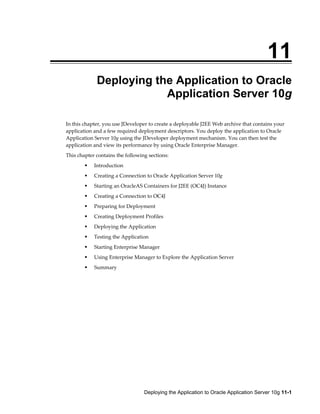 Deploying the Application to Oracle Application Server 10g 11-1
11
Deploying the Application to Oracle
Application Server 10g
In this chapter, you use JDeveloper to create a deployable J2EE Web archive that contains your
application and a few required deployment descriptors. You deploy the application to Oracle
Application Server 10g using the JDeveloper deployment mechanism. You can then test the
application and view its performance by using Oracle Enterprise Manager.
This chapter contains the following sections:
Introduction
Creating a Connection to Oracle Application Server 10g
Starting an OracleAS Containers for J2EE (OC4J) Instance
Creating a Connection to OC4J
Preparing for Deployment
Creating Deployment Profiles
Deploying the Application
Testing the Application
Starting Enterprise Manager
Using Enterprise Manager to Explore the Application Server
Summary
 