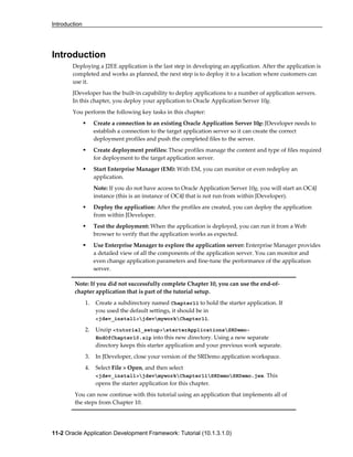 Introduction
11-2 Oracle Application Development Framework: Tutorial (10.1.3.1.0)
Introduction
Deploying a J2EE application is the last step in developing an application. After the application is
completed and works as planned, the next step is to deploy it to a location where customers can
use it.
JDeveloper has the built-in capability to deploy applications to a number of application servers.
In this chapter, you deploy your application to Oracle Application Server 10g.
You perform the following key tasks in this chapter:
Create a connection to an existing Oracle Application Server 10g: JDeveloper needs to
establish a connection to the target application server so it can create the correct
deployment profiles and push the completed files to the server.
Create deployment profiles: These profiles manage the content and type of files required
for deployment to the target application server.
Start Enterprise Manager (EM): With EM, you can monitor or even redeploy an
application.
Note: If you do not have access to Oracle Application Server 10g, you will start an OC4J
instance (this is an instance of OC4J that is not run from within JDeveloper).
Deploy the application: After the profiles are created, you can deploy the application
from within JDeveloper.
Test the deployment: When the application is deployed, you can run it from a Web
browser to verify that the application works as expected.
Use Enterprise Manager to explore the application server: Enterprise Manager provides
a detailed view of all the components of the application server. You can monitor and
even change application parameters and fine-tune the performance of the application
server.
Note: If you did not successfully complete Chapter 10, you can use the end-of-
chapter application that is part of the tutorial setup.
1. Create a subdirectory named Chapter11 to hold the starter application. If
you used the default settings, it should be in
<jdev_install>jdevmyworkChapter11.
2. Unzip <tutorial_setup>starterApplicationsSRDemo-
EndOfChapter10.zip into this new directory. Using a new separate
directory keeps this starter application and your previous work separate.
3. In JDeveloper, close your version of the SRDemo application workspace.
4. Select File > Open, and then select
<jdev_install>jdevmyworkChapter11SRDemoSRDemo.jws. This
opens the starter application for this chapter.
You can now continue with this tutorial using an application that implements all of
the steps from Chapter 10.
 