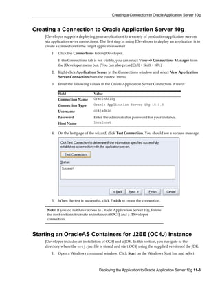 Creating a Connection to Oracle Application Server 10g
Deploying the Application to Oracle Application Server 10g 11-3
Creating a Connection to Oracle Application Server 10g
JDeveloper supports deploying your applications to a variety of production application servers,
via application sever connections. The first step in using JDeveloper to deploy an application is to
create a connection to the target application server.
1. Click the Connections tab in JDeveloper.
If the Connections tab is not visible, you can select View Connections Manager from
the JDeveloper menu bar. (You can also press [Ctrl] + Shift + [O].)
2. Right-click Application Server in the Connections window and select New Application
Server Connection from the context menu.
3. Enter the following values in the Create Application Server Connection Wizard:
4. On the last page of the wizard, click Test Connection. You should see a success message.
5. When the test is successful, click Finish to create the connection.
Starting an OracleAS Containers for J2EE (OC4J) Instance
JDeveloper includes an installation of OC4J and a JDK. In this section, you navigate to the
directory where the oc4j.jar file is stored and start OC4J using the supplied version of the JDK.
1. Open a Windows command window: Click Start on the Windows Start bar and select
Field Value
Connection Name OracleAS10g
Connection Type Oracle Application Server 10g 10.1.3
Username oc4jadmin
Password Enter the administrator password for your instance.
Host Name localhost
Note: If you do not have access to Oracle Application Server 10g, follow
the next sections to create an instance of OC4J and a JDeveloper
connection.
 