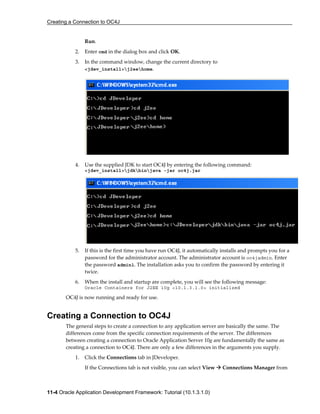 Creating a Connection to OC4J
11-4 Oracle Application Development Framework: Tutorial (10.1.3.1.0)
Run.
2. Enter cmd in the dialog box and click OK.
3. In the command window, change the current directory to
<jdev_install>j2eehome.
4. Use the supplied JDK to start OC4J by entering the following command:
<jdev_install>jdkbinjava -jar oc4j.jar
5. If this is the first time you have run OC4J, it automatically installs and prompts you for a
password for the administrator account. The administrator account is oc4jadmin. Enter
the password admin1. The installation asks you to confirm the password by entering it
twice.
6. When the install and startup are complete, you will see the following message:
Oracle Containers for J2EE 10g <10.1.3.1.0> initialized
OC4J is now running and ready for use.
Creating a Connection to OC4J
The general steps to create a connection to any application server are basically the same. The
differences come from the specific connection requirements of the server. The differences
between creating a connection to Oracle Application Server 10g are fundamentally the same as
creating a connection to OC4J. There are only a few differences in the arguments you supply.
1. Click the Connections tab in JDeveloper.
If the Connections tab is not visible, you can select View Connections Manager from
 