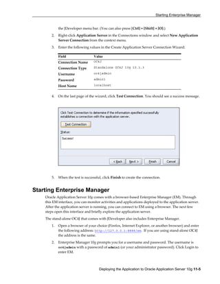 Starting Enterprise Manager
Deploying the Application to Oracle Application Server 10g 11-5
the JDeveloper menu bar. (You can also press [Ctrl] + [Shift] + [O].)
2. Right-click Application Server in the Connections window and select New Application
Server Connection from the context menu.
3. Enter the following values in the Create Application Server Connection Wizard:
4. On the last page of the wizard, click Test Connection. You should see a success message.
5. When the test is successful, click Finish to create the connection.
Starting Enterprise Manager
Oracle Application Server 10g comes with a browser-based Enterprise Manager (EM). Through
this EM interface, you can monitor activities and applications deployed to the application server.
After the application server is running, you can connect to EM using a browser. The next few
steps open this interface and briefly explore the application server.
The stand-alone OC4J that comes with JDeveloper also includes Enterprise Manager.
1. Open a browser of your choice (Firefox, Internet Explorer, or another browser) and enter
the following address: http://127.0.0.1:8888/em. If you are using stand-alone OC4J
the address is the same.
2. Enterprise Manager 10g prompts you for a username and password. The username is
oc4jadmin with a password of admin1 (or your administrator password). Click Login to
enter EM.
Field Value
Connection Name OC4J
Connection Type Standalone OC4J 10g 10.1.3
Username oc4jadmin
Password admin1
Host Name localhost
 