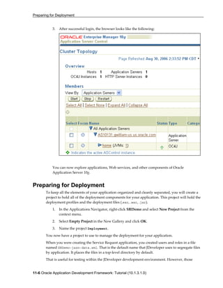 Preparing for Deployment
11-6 Oracle Application Development Framework: Tutorial (10.1.3.1.0)
3. After successful login, the browser looks like the following:
You can now explore applications, Web services, and other components of Oracle
Application Server 10g.
Preparing for Deployment
To keep all the elements of your application organized and cleanly separated, you will create a
project to hold all of the deployment components for your application. This project will hold the
deployment profiles and the deployment files (.ear, .war, .jar).
1. In the Applications Navigator, right-click SRDemo and select New Project from the
context menu.
2. Select Empty Project in the New Gallery and click OK.
3. Name the project Deployment.
You now have a project to use to manage the deployment for your application.
When you were creating the Service Request application, you created users and roles in a file
named SRDemo-jazn-data.xml. That is the default name that JDeveloper uses to segregate files
by application. It places the files in a top-level directory by default.
That is useful for testing within the JDeveloper development environment. However, those
 