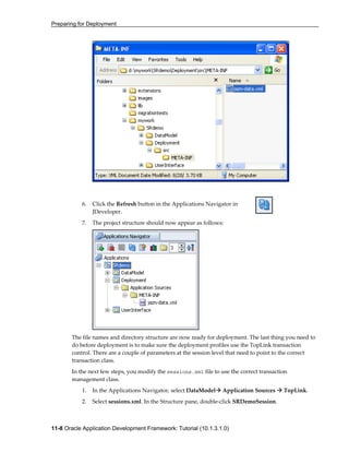 Preparing for Deployment
11-8 Oracle Application Development Framework: Tutorial (10.1.3.1.0)
6. Click the Refresh button in the Applications Navigator in
JDeveloper.
7. The project structure should now appear as follows:
The file names and directory structure are now ready for deployment. The last thing you need to
do before deployment is to make sure the deployment profiles use the TopLink transaction
control. There are a couple of parameters at the session level that need to point to the correct
transaction class.
In the next few steps, you modify the sessions.xml file to use the correct transaction
management class.
1. In the Applications Navigator, select DataModel Application Sources TopLink.
2. Select sessions.xml. In the Structure pane, double-click SRDemoSession.
 