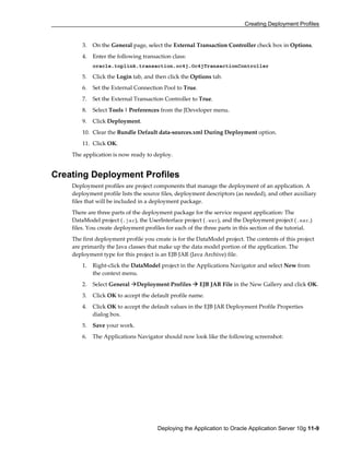 Creating Deployment Profiles
Deploying the Application to Oracle Application Server 10g 11-9
3. On the General page, select the External Transaction Controller check box in Options.
4. Enter the following transaction class:
oracle.toplink.transaction.oc4j.Oc4jTransactionController
5. Click the Login tab, and then click the Options tab.
6. Set the External Connection Pool to True.
7. Set the External Transaction Controller to True.
8. Select Tools | Preferences from the JDeveloper menu.
9. Click Deployment.
10. Clear the Bundle Default data-sources.xml During Deployment option.
11. Click OK.
The application is now ready to deploy.
Creating Deployment Profiles
Deployment profiles are project components that manage the deployment of an application. A
deployment profile lists the source files, deployment descriptors (as needed), and other auxiliary
files that will be included in a deployment package.
There are three parts of the deployment package for the service request application: The
DataModel project (.jar), the UserInterface project (.war), and the Deployment project (.ear.)
files. You create deployment profiles for each of the three parts in this section of the tutorial.
The first deployment profile you create is for the DataModel project. The contents of this project
are primarily the Java classes that make up the data model portion of the application. The
deployment type for this project is an EJB JAR (Java Archive) file.
1. Right-click the DataModel project in the Applications Navigator and select New from
the context menu.
2. Select General Deployment Profiles EJB JAR File in the New Gallery and click OK.
3. Click OK to accept the default profile name.
4. Click OK to accept the default values in the EJB JAR Deployment Profile Properties
dialog box.
5. Save your work.
6. The Applications Navigator should now look like the following screenshot:
 
