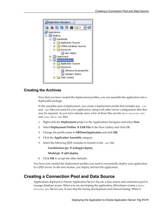 Creating a Connection Pool and Data Source
Deploying the Application to Oracle Application Server 10g 11-11
Creating the Archives
Now that you have created the deployment profiles, you can assemble the application into a
deployable package.
In the assembly part of deployment, you create a deployment profile that includes any .jar
and .war files you need for your application, along with other server configuration files that
may be required. As you have already seen, a few of those files are the data-sources.xml
and jazn-data.xml files.
1. Right-click the Deployment project in the Applications Navigator and select New.
2. Select Deployment Profiles EAR File in the New Gallery and click OK.
3. Change the profile name to SRDemoApplication and click OK.
4. Click the Application Assembly category.
5. Select the following J2EE modules to include in the .ear file:
UserInterface.jpr webapp1.deploy
Model.jpr ejb1.deploy
6. Click OK to accept the other defaults.
You have now created the deployment profiles you need to successfully deploy your application
to a J2EE server. In the next section, you deploy and test the application.
Creating a Connection Pool and Data Source
Applications deployed to Oracle Application Server 10g use a data source and connection pool to
manage database access. When you are developing the application, JDeveloper creates a data-
sources.xml file for you. It uses that file during development and internal testing. When it
 
