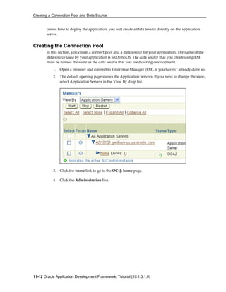 Creating a Connection Pool and Data Source
11-12 Oracle Application Development Framework: Tutorial (10.1.3.1.0)
comes time to deploy the application, you will create a Data Source directly on the application
server.
Creating the Connection Pool
In this section, you create a connect pool and a data source for your application. The name of the
data source used by your application is SRDemoDS. The data source that you create using EM
must be named the same as the data source that you used during development.
1. Open a browser and connect to Enterprise Manager (EM), if you haven't already done so.
2. The default opening page shows the Application Servers. If you need to change the view,
select Application Servers in the View By drop list.
3. Click the home link to go to the OC4J: home page.
4. Click the Administration link.
 