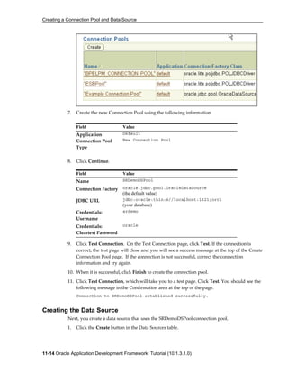 Creating a Connection Pool and Data Source
11-14 Oracle Application Development Framework: Tutorial (10.1.3.1.0)
7. Create the new Connection Pool using the following information.
8. Click Continue.
9. Click Test Connection. On the Test Connection page, click Test. If the connection is
correct, the test page will close and you will see a success message at the top of the Create
Connection Pool page. If the connection is not successful, correct the connection
information and try again.
10. When it is successful, click Finish to create the connection pool.
11. Click Test Connection, which will take you to a test page. Click Test. You should see the
following message in the Confirmation area at the top of the page.
Connection to SRDemoDSPool established successfully.
Creating the Data Source
Next, you create a data source that uses the SRDemoDSPool connection pool.
1. Click the Create button in the Data Sources table.
Field Value
Application Default
Connection Pool
Type
New Connection Pool
Field Value
Name SRDemoDSPool
Connection Factory oracle.jdbc.pool.OracleDataSource
(the default value)
JDBC URL jdbc:oracle:thin:@//localhost:1521/orcl
(your database)
Credentials:
Username
srdemo
Credentials:
Cleartext Password
oracle
 