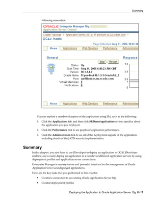Summary
Deploying the Application to Oracle Application Server 10g 11-17
following screenshot:
You can explore a number of aspects of the application using EM, such as the following:
5. Click the Applications tab, and then click SRDemoApplication to view specifics about
the application you just deployed.
6. Click the Performance link to see graphs of application performance.
7. Click the Administration link to see all of the deployment aspects of the application,
including details of the JAZN security implementation.
Summary
In this chapter, you saw how to use JDeveloper to deploy an application to OC4J. JDeveloper
enables you to easily deploy an application to a number of different application servers by using
deployment profiles and application server connections.
Enterprise Manager is an easy-to-use and powerful interface for the management of Oracle
Application Server and deployed applications.
Here are the key tasks that you performed in this chapter:
Created a connection to an existing Oracle Application Server 10g
Created deployment profiles
 