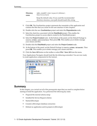 Summary
1 - 12 Oracle Application Development Framework: Tutorial (10.1.3.1.0)
Directory
name
<jdev_install>jdevmyworkSRDemo
UserInterface
Keep the default value. If you used the recommended
directory structure, your path should match this string.
9. Click OK. The UserInterface project represents the remainder of the application and
contains the files that you create for the user interface in later chapters.
10. Double-click the new UserInterface project and select the Dependencies node.
11. Select the check box associated with the DataModel project. This enables the
UserInterface project to access objects created in the DataModel project.
12. Select the Project Content node. At the bottom of the panel, set the Default Package to
oracle.srdemo.userinterface. Then press OK. This enables you to better manage
your classes and files.
13. Double-click the DataModel project and select the Project Content node.
14. At the bottom of the panel, set the Default Package to oracle.srdemo.datamodel. Then
press OK. This enables you to better manage your classes and files.
15. Click the Save All button on the toolbar or select File | Save All from the menu.
Your Applications Navigator should look like the following screenshot. You are now ready
to create application components for the tutorial.
Summary
In this chapter, you carried out all of the prerequisite steps that you need to complete before
starting to build the application. You performed the following key tasks:
Prepared the tutorial schema setup
Installed the Service Request schema
Started JDeveloper
Created a JDeveloper database connection
Defined an application and its projects in JDeveloper
 