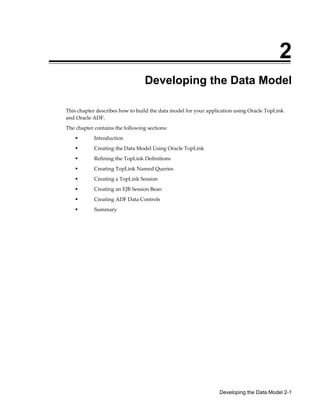 Developing the Data Model 2-1
2
Developing the Data Model
This chapter describes how to build the data model for your application using Oracle TopLink
and Oracle ADF.
The chapter contains the following sections:
Introduction
Creating the Data Model Using Oracle TopLink
Refining the TopLink Definitions
Creating TopLink Named Queries
Creating a TopLink Session
Creating an EJB Session Bean
Creating ADF Data Controls
Summary
 