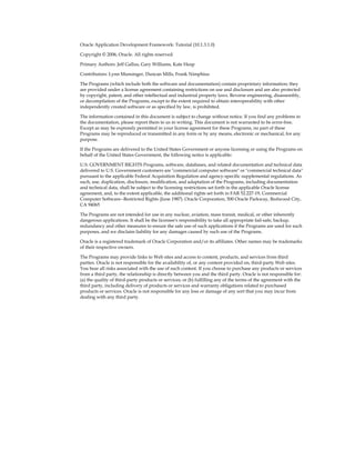Oracle Application Development Framework: Tutorial (10.1.3.1.0)
Copyright © 2006, Oracle. All rights reserved.
Primary Authors: Jeff Gallus, Gary Williams, Kate Heap
Contributors: Lynn Munsinger, Duncan Mills, Frank Nimphius
The Programs (which include both the software and documentation) contain proprietary information; they
are provided under a license agreement containing restrictions on use and disclosure and are also protected
by copyright, patent, and other intellectual and industrial property laws. Reverse engineering, disassembly,
or decompilation of the Programs, except to the extent required to obtain interoperability with other
independently created software or as specified by law, is prohibited.
The information contained in this document is subject to change without notice. If you find any problems in
the documentation, please report them to us in writing. This document is not warranted to be error-free.
Except as may be expressly permitted in your license agreement for these Programs, no part of these
Programs may be reproduced or transmitted in any form or by any means, electronic or mechanical, for any
purpose.
If the Programs are delivered to the United States Government or anyone licensing or using the Programs on
behalf of the United States Government, the following notice is applicable:
U.S. GOVERNMENT RIGHTS Programs, software, databases, and related documentation and technical data
delivered to U.S. Government customers are "commercial computer software" or "commercial technical data"
pursuant to the applicable Federal Acquisition Regulation and agency-specific supplemental regulations. As
such, use, duplication, disclosure, modification, and adaptation of the Programs, including documentation
and technical data, shall be subject to the licensing restrictions set forth in the applicable Oracle license
agreement, and, to the extent applicable, the additional rights set forth in FAR 52.227-19, Commercial
Computer Software--Restricted Rights (June 1987). Oracle Corporation, 500 Oracle Parkway, Redwood City,
CA 94065
The Programs are not intended for use in any nuclear, aviation, mass transit, medical, or other inherently
dangerous applications. It shall be the licensee's responsibility to take all appropriate fail-safe, backup,
redundancy and other measures to ensure the safe use of such applications if the Programs are used for such
purposes, and we disclaim liability for any damages caused by such use of the Programs.
Oracle is a registered trademark of Oracle Corporation and/or its affiliates. Other names may be trademarks
of their respective owners.
The Programs may provide links to Web sites and access to content, products, and services from third
parties. Oracle is not responsible for the availability of, or any content provided on, third-party Web sites.
You bear all risks associated with the use of such content. If you choose to purchase any products or services
from a third party, the relationship is directly between you and the third party. Oracle is not responsible for:
(a) the quality of third-party products or services; or (b) fulfilling any of the terms of the agreement with the
third party, including delivery of products or services and warranty obligations related to purchased
products or services. Oracle is not responsible for any loss or damage of any sort that you may incur from
dealing with any third party.
 