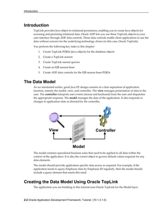 Introduction
2-2 Oracle Application Development Framework: Tutorial (10.1.3.1.0)
View Controller
Model
Introduction
TopLink provides Java object-to-relational persistence, enabling you to create Java objects for
accessing and persisting relational data. Oracle ADF lets you use these TopLink objects in your
user interface through ADF data controls. These data controls enable client applications to use the
data without concern for the underlying technology choice (in this case, Oracle TopLink).
You perform the following key tasks in this chapter:
1. Create TopLink POJOs (Java objects) for the database objects
2. Create a TopLink session
3. Create TopLink named queries
4. Create an EJB session bean
5. Create ADF data controls for the EJB session bean POJOs
The Data Model
As we mentioned earlier, good Java EE design consists of a clear separation of application
function, namely the model, view, and controller. The view manages presentation of data to the
user. The controller interprets user events (mouse and keyboard) from the user and dispatches
the appropriate response. The model manages the data of the application. It also responds to
changes in application state as directed by the controller.
The model contains specialized business rules that need to be applied to all data within the
context of the application. It is also the correct object to govern default values required for any
data elements.
The model should provide application specific data access as required. For example, if the
application needs to query Employee data by Employee ID regularly, then the model should
include a query element that meets this need.
Creating the Data Model Using Oracle TopLink
The application you are building in this tutorial uses Oracle TopLink for the Model layer.
 