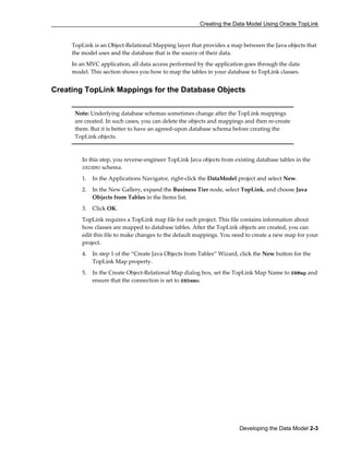 Creating the Data Model Using Oracle TopLink
Developing the Data Model 2-3
TopLink is an Object-Relational Mapping layer that provides a map between the Java objects that
the model uses and the database that is the source of their data.
In an MVC application, all data access performed by the application goes through the data
model. This section shows you how to map the tables in your database to TopLink classes.
Creating TopLink Mappings for the Database Objects
Note: Underlying database schemas sometimes change after the TopLink mappings
are created. In such cases, you can delete the objects and mappings and then re-create
them. But it is better to have an agreed-upon database schema before creating the
TopLink objects.
In this step, you reverse-engineer TopLink Java objects from existing database tables in the
SRDEMO schema.
1. In the Applications Navigator, right-click the DataModel project and select New.
2. In the New Gallery, expand the Business Tier node, select TopLink, and choose Java
Objects from Tables in the Items list.
3. Click OK.
TopLink requires a TopLink map file for each project. This file contains information about
how classes are mapped to database tables. After the TopLink objects are created, you can
edit this file to make changes to the default mappings. You need to create a new map for your
project.
4. In step 1 of the “Create Java Objects from Tables“ Wizard, click the New button for the
TopLink Map property.
5. In the Create Object-Relational Map dialog box, set the TopLink Map Name to SRMap and
ensure that the connection is set to SRDemo.
 
