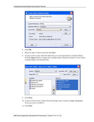 Creating the Data Model Using Oracle TopLink
2-4 Oracle Application Development Framework: Tutorial (10.1.3.1.0)
6. Click OK.
7. Return to step 1 of the wizard and click Next.
8. In step 2 of the wizard, select the tables that you want represented as TopLink objects.
Click the Query button to display the available tables. Click the >> button to move all the
available tables to the Selected side.
9. Click Next.
10. In step 3 of the wizard, confirm that the package name is oracle.srdemo.datamodel.
If not, you need to modify it.
11. Click Next.
 