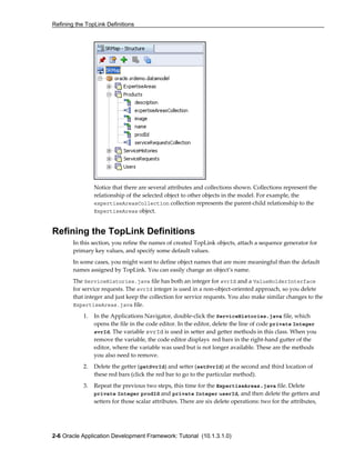 Refining the TopLink Definitions
2-6 Oracle Application Development Framework: Tutorial (10.1.3.1.0)
Notice that there are several attributes and collections shown. Collections represent the
relationship of the selected object to other objects in the model. For example, the
expertiseAreasCollection collection represents the parent-child relationship to the
ExpertiseAreas object.
Refining the TopLink Definitions
In this section, you refine the names of created TopLink objects, attach a sequence generator for
primary key values, and specify some default values.
In some cases, you might want to define object names that are more meaningful than the default
names assigned by TopLink. You can easily change an object’s name.
The ServiceHistories.java file has both an integer for svrId and a ValueHolderInterface
for service requests. The svrId integer is used in a non-object-oriented approach, so you delete
that integer and just keep the collection for service requests. You also make similar changes to the
ExpertiseAreas.java file.
1. In the Applications Navigator, double-click the ServiceHistories.java file, which
opens the file in the code editor. In the editor, delete the line of code private Integer
svrId. The variable svrId is used in setter and getter methods in this class. When you
remove the variable, the code editor displays red bars in the right-hand gutter of the
editor, where the variable was used but is not longer available. These are the methods
you also need to remove.
2. Delete the getter (getSvrId) and setter (setSvrId) at the second and third location of
these red bars (click the red bar to go to the particular method).
3. Repeat the previous two steps, this time for the ExpertiseAreas.java file. Delete
private Integer prodId and private Integer userId, and then delete the getters and
setters for those scalar attributes. There are six delete operations: two for the attributes,
 
