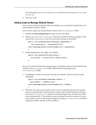 Refining the TopLink Definitions
Developing the Data Model 2-7
two for the getters (getProdId and getUserId), and two for the setters (setProdId and
setUserId).
4. Save your work.
Adding Code to Manage Default Values
If you need to provide for default values for attributes, you can add that code directly to the
setter methods in the Java classes.
In the next few steps, you include default values for the ServiceRequests POJO:
1. Double-click ServiceRequests.java to open it in the code editor.
2. Find the setRequestDate(Timestamp) method and make the following changes. ( This
code sets the requestDate to use the current time and date as its default)
public void setRequestDate(Timestamp requestDate) {
this.requestDate = (requestDate==null)
?new Timestamp(System.currentTimeMillis()):requestDate;
}
3. Change setStatus to use “Open” as its default.
public void setStatus(String status) {
this.status = (status==null)?"Open":status;
}
Save your work and include more business logic to set default values and increment the line
number for the ServiceHistories POJO. Make the following changes to the
ServiceHistories POJO:
1. Set svhDate to use the current time and date as its default. Comment out the current
assignment.
public void setSvhDate(Timestamp svhDate) {
this.svhDate = (svhDate==null)
?new Timestamp(System.currentTimeMillis()):svhDate;
}
2. When the user adds a service history note, we want to determine the next line number
and use it automatically. To determine the number, add a method that iterates through
the current ServiceHistories collection to find the largest value, and then return that
value incremented by 1. The method is used to calculate the next line number for a new
service history record. It will iterate through the existing ServiceHistories to find the
largest line number. Add the method as follows:
 