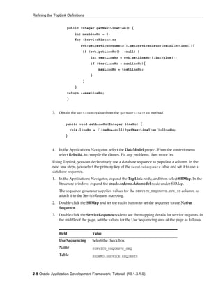Refining the TopLink Definitions
2-8 Oracle Application Development Framework: Tutorial (10.1.3.1.0)
public Integer getNextLineItem() {
int maxLineNo = 0;
for (ServiceHistories
svh:getServiceRequests().getServiceHistoriesCollection()){
if (svh.getLineNo() !=null) {
int testLineNo = svh.getLineNo().intValue();
if (testLineNo > maxLineNo){
maxLineNo = testLineNo;
}
}
}
return ++maxLineNo;
}
3. Obtain the setLineNo value from the getNextLineItem method.
public void setLineNo(Integer lineNo) {
this.lineNo = (lineNo==null)?getNextLineItem():lineNo;
}
4. In the Applications Navigator, select the DataModel project. From the context menu
select Rebuild, to compile the classes. Fix any problems, then move on.
Using Toplink, you can declaratively use a database sequence to populate a column. In the
next few steps, you select the primary key of the ServiceRequests table and set it to use a
database sequence.
1. In the Applications Navigator, expand the TopLink node, and then select SRMap. In the
Structure window, expand the oracle.srdemo.datamodel node under SRMap.
The sequence generator supplies values for the SERVICE_REQUESTS.SVR_ID column, so
attach it to the ServiceRequest mapping.
2. Double-click the SRMap and set the radio button to set the sequence to use Native
Sequence.
3. Double-click the ServiceRequests node to see the mapping details for service requests. In
the middle of the page, set the values for the Use Sequencing area of the page as follows.
Field Value
Use Sequencing Select the check box.
Name SERVICE_REQUESTS_SEQ
Table SRDEMO.SERVICE_REQUESTS
 