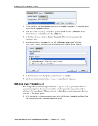 Creating TopLink Named Queries
2-10 Oracle Application Development Framework: Tutorial (10.1.3.1.0)
3. In the Add TopLink Named Query pane, type findServiceRequests as the name of the
new query. Click OK to continue.
4. With the findServiceRequests named query selected, click the General tab. In the
Parameters area of the editor, click the Add button.
5. In the Class Browser window, click the Search tab. This is where you define the
parameter type.
6. You can simply type Integer and you will see Integer (java.lang). When the
java.lang.Integer matching class is highlighted, click OK to define the type.
7. In the Parameters area, change the parameter name to filedBy.
8. Create a second parameter of java.lang.String and name it status.
Defining a Query Expression
Now that you have defined two parameters (filedBy and status), you need to define an
expression using them. This expression defines how the parameter is associated with an
attribute in the named query. The expression is evaluated at run time to determine the rows
returned by the named query.
1. With the findServiceRequests named query selected, click the Format tab and then click
the Edit button in the Parameters area of the editor.
 
