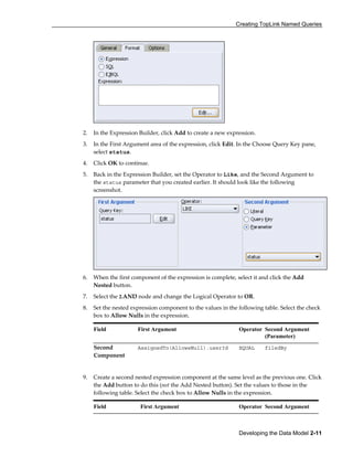 Creating TopLink Named Queries
Developing the Data Model 2-11
2. In the Expression Builder, click Add to create a new expression.
3. In the First Argument area of the expression, click Edit. In the Choose Query Key pane,
select status.
4. Click OK to continue.
5. Back in the Expression Builder, set the Operator to Like, and the Second Argument to
the status parameter that you created earlier. It should look like the following
screenshot.
6. When the first component of the expression is complete, select it and click the Add
Nested button.
7. Select the 2.AND node and change the Logical Operator to OR.
8. Set the nested expression component to the values in the following table. Select the check
box to Allow Nulls in the expression.
Field First Argument Operator Second Argument
(Parameter)
Second
Component
AssignedTo(AllowsNull).userId EQUAL filedBy
9. Create a second nested expression component at the same level as the previous one. Click
the Add button to do this (not the Add Nested button). Set the values to those in the
following table. Select the check box to Allow Nulls in the expression.
Field First Argument Operator Second Argument
 