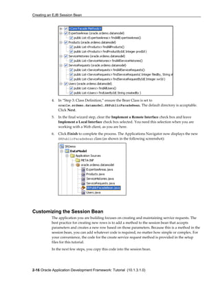 Creating an EJB Session Bean
2-16 Oracle Application Development Framework: Tutorial (10.1.3.1.0)
4. In “Step 3: Class Definition,” ensure the Bean Class is set to
oracle.srdemo.datamodel.SRPublicFacadeBean. The default directory is acceptable.
Click Next.
5. In the final wizard step, clear the Implement a Remote Interface check box and leave
Implement a Local Interface check box selected. You need this selection when you are
working with a Web client, as you are here.
6. Click Finish to complete the process. The Applications Navigator now displays the new
SRPublicFacadeBean class (as shown in the following screenshot):
Customizing the Session Bean
The application you are building focuses on creating and maintaining service requests. The
best practice for creating new rows is to add a method to the session bean that accepts
parameters and creates a new row based on those parameters. Because this is a method in the
session bean, you can add whatever code is required, no matter how simple or complex. For
your convenience, the code for the create service request method is provided in the setup
files for this tutorial.
In the next few steps, you copy this code into the session bean.
 