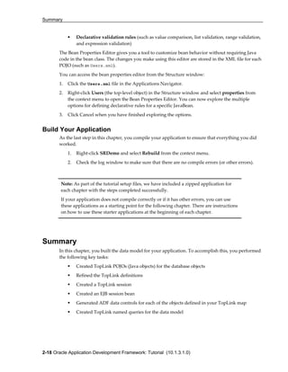 Summary
2-18 Oracle Application Development Framework: Tutorial (10.1.3.1.0)
Declarative validation rules (such as value comparison, list validation, range validation,
and expression validation)
The Bean Properties Editor gives you a tool to customize bean behavior without requiring Java
code in the bean class. The changes you make using this editor are stored in the XML file for each
POJO (such as Users.xml).
You can access the bean properties editor from the Structure window:
1. Click the Users.xml file in the Applications Navigator.
2. Right-click Users (the top-level object) in the Structure window and select properties from
the context menu to open the Bean Properties Editor. You can now explore the multiple
options for defining declarative rules for a specific JavaBean.
3. Click Cancel when you have finished exploring the options.
Build Your Application
As the last step in this chapter, you compile your application to ensure that everything you did
worked.
1. Right-click SRDemo and select Rebuild from the context menu.
2. Check the log window to make sure that there are no compile errors (or other errors).
Summary
In this chapter, you built the data model for your application. To accomplish this, you performed
the following key tasks:
Created TopLink POJOs (Java objects) for the database objects
Refined the TopLink definitions
Created a TopLink session
Created an EJB session bean
Generated ADF data controls for each of the objects defined in your TopLink map
Created TopLink named queries for the data model
Note: As part of the tutorial setup files, we have included a zipped application for
each chapter with the steps completed successfully.
If your application does not compile correctly or if it has other errors, you can use
these applications as a starting point for the following chapter. There are instructions
on how to use these starter applications at the beginning of each chapter.
 