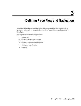 Defining Page Flow and Navigation 3-1
3
Defining Page Flow and Navigation
This chapter describes how to create outline definitions for each of the pages in your JSF
application and specify the navigation between them. You do this using a diagrammer in
JDeveloper.
The chapter contains the following sections:
Introduction
Creating a JSF Navigation Model
Creating Page Icons on the Diagram
Linking the Pages Together
Summary
 