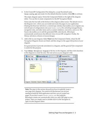 Defining Page Flow and Navigation 3 - 3
4. In the Create JSF Configuration File dialog box, accept the default name
faces-config.xml and create it in the default directory location. Click OK to continue.
The empty diagram opens. Notice the Component Palette to the right of the diagram
editor. You use this to create components for the JSF Navigation Model.
Notice also the four tabs at the bottom of the diagram editor screen. The default view is
the Diagram view, where you can model and create the pages in your application.
Clicking the Overview tab shows a console-type interface that enables you to register any
and all types of configurations into your faces-config file, including managed beans,
navigation rules, and other items such as custom validators, converters, and so on. The
Source tab enables you to edit the generated XML code directly. JDeveloper
automatically synchronizes the different views of your JSF navigation. Finally, the
History tab shows a history of recent changes.
5. Add a title to your diagram. Select Note from the Component Palette, where the JSF
Navigation Diagram choices are listed, and then drag it to the upper-left portion of your
diagram.
It is good practice to provide annotation to a diagram, and the general Note component
is useful for this purpose.
6. Type SRDemo Navigation Diagram in the box on the diagram, and then click elsewhere
in the diagram to create the note. The note serves as your diagram’s title.
Note: The steps in this section showed you how to explicitly create a
new page flow diagram. You need to do this because you are just
starting to build the Web application and have not yet created any
pages. If you don't create a faces-config.xml file explicitly,
JDeveloper creates one automatically when you add a JSF page to your
project. Then you simply need to double-click it in the Navigator to
open it in the diagram editor.
 