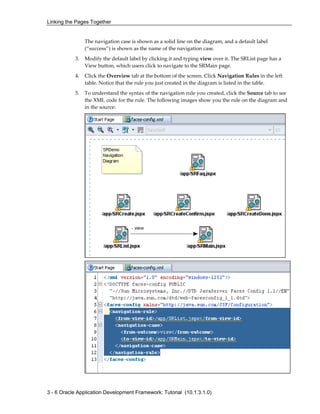 Linking the Pages Together
3 - 6 Oracle Application Development Framework: Tutorial (10.1.3.1.0)
The navigation case is shown as a solid line on the diagram, and a default label
(“success”) is shown as the name of the navigation case.
3. Modify the default label by clicking it and typing view over it. The SRList page has a
View button, which users click to navigate to the SRMain page.
4. Click the Overview tab at the bottom of the screen. Click Navigation Rules in the left
table. Notice that the rule you just created in the diagram is listed in the table.
5. To understand the syntax of the navigation rule you created, click the Source tab to see
the XML code for the rule. The following images show you the rule on the diagram and
in the source:
 
