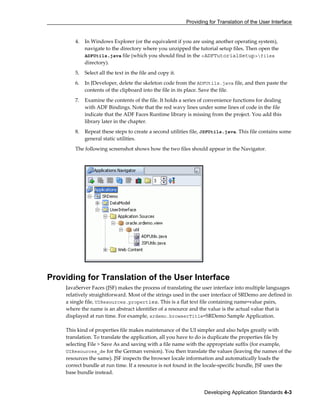Providing for Translation of the User Interface
Developing Application Standards 4-3
4. In Windows Explorer (or the equivalent if you are using another operating system),
navigate to the directory where you unzipped the tutorial setup files. Then open the
ADFUtils.java file (which you should find in the <ADFTutorialSetup>files
directory).
5. Select all the text in the file and copy it.
6. In JDeveloper, delete the skeleton code from the ADFUtils.java file, and then paste the
contents of the clipboard into the file in its place. Save the file.
7. Examine the contents of the file. It holds a series of convenience functions for dealing
with ADF Bindings. Note that the red wavy lines under some lines of code in the file
indicate that the ADF Faces Runtime library is missing from the project. You add this
library later in the chapter.
8. Repeat these steps to create a second utilities file, JSFUtils.java. This file contains some
general static utilities.
The following screenshot shows how the two files should appear in the Navigator.
Providing for Translation of the User Interface
JavaServer Faces (JSF) makes the process of translating the user interface into multiple languages
relatively straightforward. Most of the strings used in the user interface of SRDemo are defined in
a single file, UIResources.properties. This is a flat text file containing name=value pairs,
where the name is an abstract identifier of a resource and the value is the actual value that is
displayed at run time. For example, srdemo.browserTitle=SRDemo Sample Application.
This kind of properties file makes maintenance of the UI simpler and also helps greatly with
translation. To translate the application, all you have to do is duplicate the properties file by
selecting File > Save As and saving with a file name with the appropriate suffix (for example,
UIResources_de for the German version). You then translate the values (leaving the names of the
resources the same). JSF inspects the browser locale information and automatically loads the
correct bundle at run time. If a resource is not found in the locale-specific bundle, JSF uses the
base bundle instead.
 