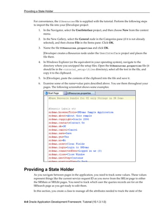 Providing a State Holder
4-4 Oracle Application Development Framework: Tutorial (10.1.3.1.0)
For convenience, the UIResources file is supplied with the tutorial. Perform the following steps
to import the file into your JDeveloper project:
1. In the Navigator, select the UserInterface project, and then choose New from the context
menu.
2. In the New Gallery, select the General node in the Categories pane (if it is not already
selected), and then choose File in the Items pane. Click OK.
3. Name the file UIResources.properties and click OK.
JDeveloper creates a Resources node under the UserInterface project and places the
file there.
4. In Windows Explorer (or the equivalent in your operating system), navigate to the
directory where you unzipped the setup files. Open the UIResources.properties file (it
should be in the <tutorial_setup>files directory), select all the text in the file, and
copy it to the clipboard.
5. In JDeveloper, paste the contents of the clipboard into the file and save it.
6. Examine some of the name=value pairs described above. You use them throughout your
pages. The following screenshot shows some examples:
Providing a State Holder
As you navigate between pages in the application, you need to track some values. These values
represent things like the current service request ID as you move from the SRList page to either
the SRMain or SREdit pages. You need to track which user the queries records are for on the
SRSearch page as you get ready to edit them.
In this section, you create a class to manage all the attributes needed to track the state of the
 