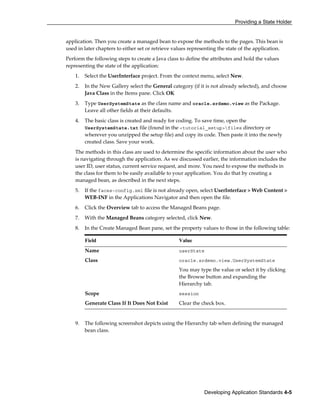 Providing a State Holder
Developing Application Standards 4-5
application. Then you create a managed bean to expose the methods to the pages. This bean is
used in later chapters to either set or retrieve values representing the state of the application.
Perform the following steps to create a Java class to define the attributes and hold the values
representing the state of the application:
1. Select the UserInterface project. From the context menu, select New.
2. In the New Gallery select the General category (if it is not already selected), and choose
Java Class in the Items pane. Click OK
3. Type UserSystemState as the class name and oracle.srdemo.view as the Package.
Leave all other fields at their defaults.
4. The basic class is created and ready for coding. To save time, open the
UserSystemState.txt file (found in the <tutorial_setup>files directory or
wherever you unzipped the setup file) and copy its code. Then paste it into the newly
created class. Save your work.
The methods in this class are used to determine the specific information about the user who
is navigating through the application. As we discussed earlier, the information includes the
user ID, user status, current service request, and more. You need to expose the methods in
the class for them to be easily available to your application. You do that by creating a
managed bean, as described in the next steps.
5. If the faces-config.xml file is not already open, select UserInterface > Web Content >
WEB-INF in the Applications Navigator and then open the file.
6. Click the Overview tab to access the Managed Beans page.
7. With the Managed Beans category selected, click New.
8. In the Create Managed Bean pane, set the property values to those in the following table:
Field Value
Name userState
Class oracle.srdemo.view.UserSystemState
You may type the value or select it by clicking
the Browse button and expanding the
Hierarchy tab.
Scope session
Generate Class If It Does Not Exist Clear the check box.
9. The following screenshot depicts using the Hierarchy tab when defining the managed
bean class.
 