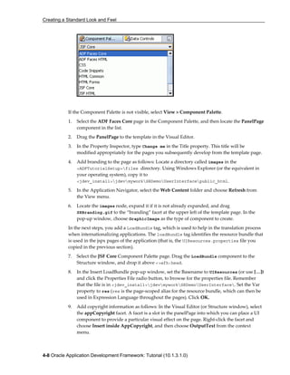 Creating a Standard Look and Feel
4-8 Oracle Application Development Framework: Tutorial (10.1.3.1.0)
If the Component Palette is not visible, select View > Component Palette.
1. Select the ADF Faces Core page in the Component Palette, and then locate the PanelPage
component in the list.
2. Drag the PanelPage to the template in the Visual Editor.
3. In the Property Inspector, type Change me in the Title property. This title will be
modified appropriately for the pages you subsequently develop from the template page.
4. Add branding to the page as follows: Locate a directory called images in the
<ADFTutorialSetup>files directory. Using Windows Explorer (or the equivalent in
your operating system), copy it to
<jdev_install>jdevmyworkSRDemoUserInterfacepublic_html.
5. In the Application Navigator, select the Web Content folder and choose Refresh from
the View menu.
6. Locate the images node, expand it if it is not already expanded, and drag
SRBranding.gif to the “branding” facet at the upper left of the template page. In the
pop-up window, choose GraphicImage as the type of component to create.
In the next steps, you add a LoadBundle tag, which is used to help in the translation process
when internationalizing applications. The loadBundle tag identifies the resource bundle that
is used in the jspx pages of the application (that is, the UIResources.properties file you
copied in the previous section).
7. Select the JSF Core Component Palette page. Drag the LoadBundle component to the
Structure window, and drop it above <>afh:head.
8. In the Insert LoadBundle pop-up window, set the Basename to UIResources (or use […])
and click the Properties File radio button, to browse for the properties file. Remember
that the file is in <jdev_install>jdevmyworkSRDemoUserInterface. Set the Var
property to res (res is the page-scoped alias for the resource bundle, which can then be
used in Expression Language throughout the pages). Click OK.
9. Add copyright information as follows: In the Visual Editor (or Structure window), select
the appCopyright facet. A facet is a slot in the panelPage into which you can place a UI
component to provide a particular visual effect on the page. Right-click the facet and
choose Insert inside AppCopyright, and then choose OutputText from the context
menu.
 
