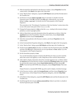 Creating a Standard Look and Feel
Developing Application Standards 4-9
10. With af:outputText still selected in the Structure window, choose Properties from the
context menu. Click Bind to the right of the Value field.
11. In the “Bind to Data” dialog box, expand the JSP Objects node and then the res node in
the Variables tree.
12. Scroll down to locate srdemo.copyright. Select it and click > to shuttle it into the
Expression pane. Click OK, and then click OK again. (Alternatively, you can type
#{res['srdemo.copyright']} directly into the Value property in the Property
Inspector.)
The screenshot in the “Providing for Translation of the User Interface” section shows this
as one of the name=value pairs in the UIResources file.
13. Change the Escape property to false so that the &copy; markup in the resource string is
printed as a correct copyright symbol.
14. Add an About link to provide information about the application as follows: Select the
appAbout facet in the Visual Editor. From the context menu, choose Insert inside
appAbout and then choose CommandLink.
15. Select the commandLink in the Structure window, and choose Properties from the
context menu.
16. In the CommandLink Properties dialog box, click Bind to the right of the Text property.
17. In the “Bind to Data” dialog expand JSP Objects and then res in the Variables tree.
18. Scroll to locate srdemo.about and click > to shuttle it into the Expression pane. Click OK,
and then click OK again. (Alternatively you can type #{res['srdemo.about']} in the
Text property in the Property Inspector.)
19. Set the Immediate property to true.
You use the Immediate property to shortcut the JSF lifecycle when you don't need the
data in the screen to be applied, as with a Help link (or here with the About button).
20. Add a label to display information about the currently logged-in user, as follows: Select
the InfoUser facet in the Structure window (expand the PanelPage facets node to locate
it), and from the context menu, choose Insert inside infoUser and then choose JSF
HTML. From the Insert JSF HTML Item dialog box, choose Output Format. Then click
OK.
Output Format is a standard JSF HTML tag and is used to display a localized message
21. In the Structure window, right-click h:outputFormat, and then choose Properties from
the context menu. In the Output Format Properties dialog box, click the Value Bind
button.
22. In the Bind to Data dialog box, expand the JSP Objects node and then the res node in the
Variables tree.
23. Scroll through the list to locate srdemo.connectedUser. Select it and click > to shuttle it
into the Expression pane. Click OK.
 