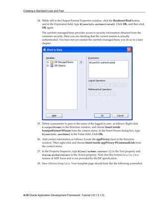 Creating a Standard Look and Feel
4-10 Oracle Application Development Framework: Tutorial (10.1.3.1.0)
24. While still in the Output Format Properties window, click the Rendered Bind button,
and in the Expression field, type #{userInfo.authenticated}. Click OK, and then click
OK again.
The userInfo managed bean provides access to security information obtained from the
container security. Here you are checking that the current session is actually
authenticated. You have not yet created the userInfo managed bean; you do so in a later
chapter.
25. Define a parameter to pass in the name of the logged-in user, as follows: Right-click
h:outputFormat in the Structure window, and choose Insert inside
h:outputFormat Param from the context menu. In the Insert Param dialog box, type
#{userInfo.userName} in the Value field. Click OK.
26. Add contact information as follows: Locate the appPrivacy facet in the Structure
window. Then right-click and choose Insert inside appPrivacy CommandLink from
the context menu.
27. In the Property Inspector, type #{res['srdemo.contact']} in the Text property and
dialog:globalContact in the Action property. Note that this format (dialog:) is a
feature of ADF Faces and is not provided by the JSF specification.
28. Save SRDemoTemplate. Your template page should look like the following screenshot:
 