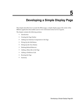 Developing a Simple Display Page 5-1
5
Developing a Simple Display Page
This chapter describes how to create the SRList page, a simple display page at the center of the
SRDemo application that enables users to view information about service requests.
The chapter contains the following sections:
Introduction
Creating the Page Outline
Adding User Interface Components to the Page
Wiring Up the Edit Button
Wiring Up the View Button
Defining Refresh Behavior
Adding a Menu Bar to the Page
Adding a Drilldown Link
Running the Page
Summary
 