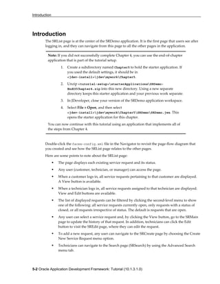 Introduction
5-2 Oracle Application Development Framework: Tutorial (10.1.3.1.0)
Introduction
The SRList page is at the center of the SRDemo application. It is the first page that users see after
logging in, and they can navigate from this page to all the other pages in the application.
Double-click the faces-config.xml file in the Navigator to revisit the page-flow diagram that
you created and see how the SRList page relates to the other pages.
Here are some points to note about the SRList page:
The page displays each existing service request and its status.
Any user (customer, technician, or manager) can access the page.
When a customer logs in, all service requests pertaining to that customer are displayed.
A View button is available.
When a technician logs in, all service requests assigned to that technician are displayed.
View and Edit buttons are available.
The list of displayed requests can be filtered by clicking the second-level menu to show
one of the following: all service requests currently open, only requests with a status of
closed, or all requests irrespective of status. The default is requests that are open.
Any user can select a service request and, by clicking the View button, go to the SRMain
page to update the history of that request. In addition, technicians can click the Edit
button to visit the SREdit page, where they can edit the request.
To add a new request, any user can navigate to the SRCreate page by choosing the Create
New Service Request menu option.
Technicians can navigate to the Search page (SRSearch) by using the Advanced Search
menu tab.
Note: If you did not successfully complete Chapter 4, you can use the end-of-chapter
application that is part of the tutorial setup.
1. Create a subdirectory named Chapter5 to hold the starter application. If
you used the default settings, it should be in
<jdev-install>jdevmyworkChapter5.
2. Unzip <tutorial-setup>starterApplicationsSRDemo-
EndOfChapter4.zip into this new directory. Using a new separate
directory keeps this starter application and your previous work separate.
3. In JDeveloper, close your version of the SRDemo application workspace.
4. Select File > Open, and then select
<jdev-install>jdevmyworkChapter5SRDemoSRDemo.jws. This
opens the starter application for this chapter.
You can now continue with this tutorial using an application that implements all of
the steps from Chapter 4.
 