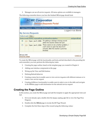 Creating the Page Outline
Developing a Simple Display Page 5-3
Managers can see all service requests. All menu options are available to managers.
The following screenshot shows you how the finished SRList page should look:
To create the SRList page with the functionality and look-and-feel described in the preceding list
and screenshot, you now perform the following key tasks:
Creating the page outline, based on the template page you created in Chapter 4
Adding user interface components to the page
Wiring up the View and Edit buttons
Defining Refresh behavior
Creating a menu bar to enable users to view service requests with different statuses or to
create a new service request
Creating drilldown functionality to enable users to select a row in the table and navigate
to the SRMain page to add information for the selected service request
Creating the Page Outline
In this section, you create the SRList page and add the template to apply the appropriate look and
feel.
1. If it is not already open, double-click the faces-config.xml file to view the Page Flow
Diagram.
2. Double-click the SRList page to invoke the JSF Page Wizard.
3. Complete the first three steps of the wizard using the following values:
 