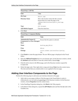Adding User Interface Components to the Page
5-4 Oracle Application Development Framework: Tutorial (10.1.3.1.0)
Wizard Step 1: JSP File
Field Value
File Name SRList.jspx
Directory Name This is the location where the file is stored.
Ensure that you create the page in the
SRDemoUserInterfacepublic_htmlapp
folder.
Type JSP Document
Add Mobile Support Clear the check box.
4. Click Next.
Wizard Step 2: Component Binding
Field Value
Automatically Expose UI
Components in a New Managed
Bean
Ensure that the option is selected.
Name backing_app_SRList
Class SRList
Package oracle.srdemo.userinterface.backing.
app
5. Click Finish to create the page details. The new SRList page is displayed in the Visual
Editor.
6. Open the SRDemoTemplate file if it is not already open. In the Structure window, shrink
the afh:html node and select it. From the context menu, choose Copy.
7. Click the tab to return to the SRList page, and in the Structure window expand the
f:view node.
8. Delete the html node. Then right-click f:view and choose Paste from the context menu.
The look and feel that you created earlier is now applied to the new page.
Adding User Interface Components to the Page
Perform the following steps to add some user-interface elements to the page:
1. Add a title to your page as follows: Click the page in the Visual Editor to select it.
(Alternatively, you can select af:panelPage in the Structure window.) In the Structure
window, choose Properties from the context menu.
2. In the PanelPage Properties dialog box, click Bind in the Title property.
3. In the Bind to Data dialog box, expand the JSP Objects node and then the res node in the
Variables tree.
 